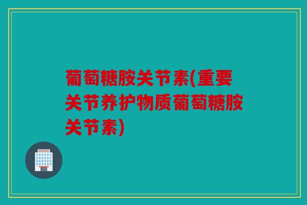 葡萄糖胺关节素(重要关节养护物质葡萄糖胺关节素)