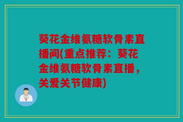 葵花金维氨糖软骨素直播间(重点推荐：葵花金维氨糖软骨素直播，关爱关节健康)