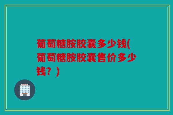 葡萄糖胺胶囊多少钱(葡萄糖胺胶囊售价多少钱？)