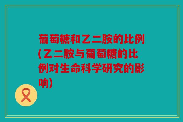 葡萄糖和乙二胺的比例(乙二胺与葡萄糖的比例对生命科学研究的影响)