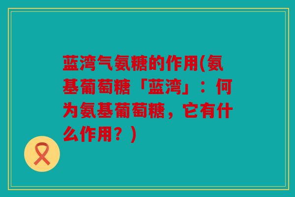 蓝湾气氨糖的作用(氨基葡萄糖「蓝湾」：何为氨基葡萄糖，它有什么作用？)