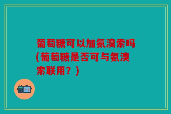 葡萄糖可以加氨溴索吗(葡萄糖是否可与氨溴索联用？)