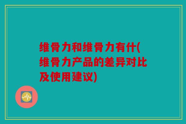 维骨力和维骨力有什(维骨力产品的差异对比及使用建议)