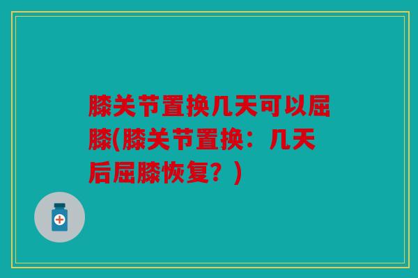 膝关节置换几天可以屈膝(膝关节置换：几天后屈膝恢复？)