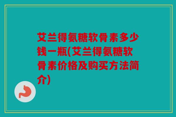 艾兰得氨糖软骨素多少钱一瓶(艾兰得氨糖软骨素价格及购买方法简介)