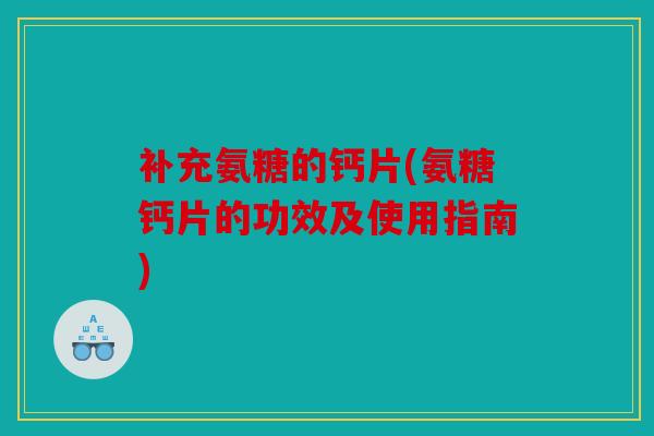 补充氨糖的钙片(氨糖钙片的功效及使用指南)