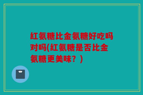 红氨糖比金氨糖好吃吗对吗(红氨糖是否比金氨糖更美味？)