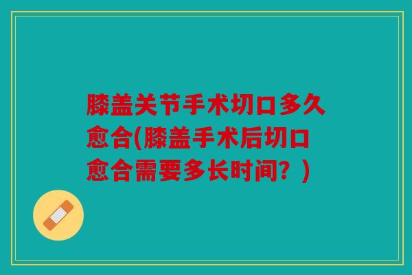 膝盖关节手术切口多久愈合(膝盖手术后切口愈合需要多长时间？)