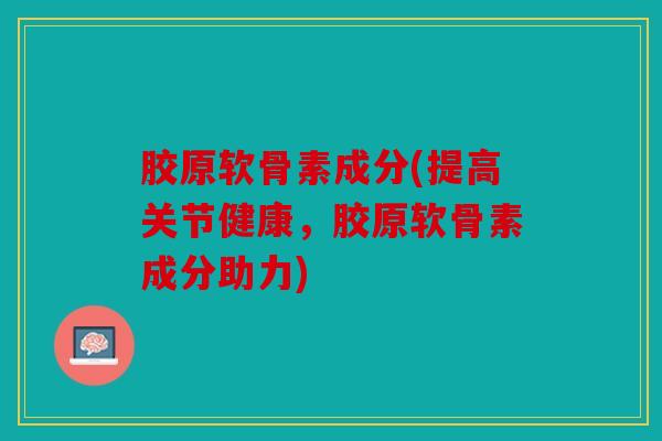 胶原软骨素成分(提高关节健康，胶原软骨素成分助力)