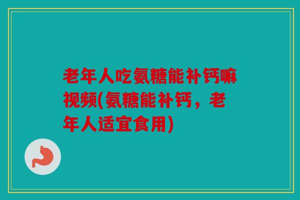 老年人吃氨糖能补钙嘛视频(氨糖能补钙，老年人适宜食用)