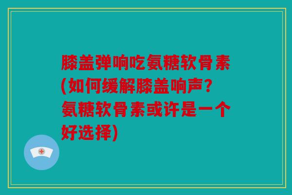 膝盖弹响吃氨糖软骨素(如何缓解膝盖响声？氨糖软骨素或许是一个好选择)