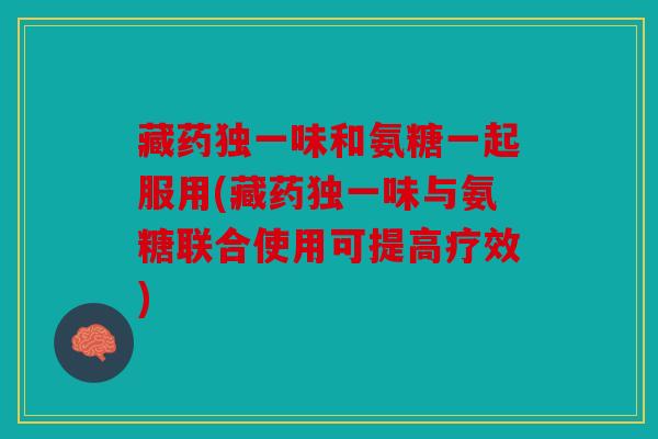 藏药独一味和氨糖一起服用(藏药独一味与氨糖联合使用可提高疗效)