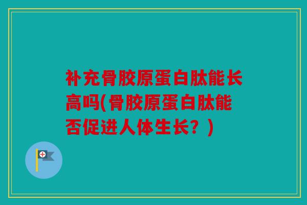 补充骨胶原蛋白肽能长高吗(骨胶原蛋白肽能否促进人体生长？)