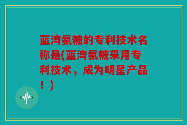 蓝湾氨糖的专利技术名称是(蓝湾氨糖采用专利技术，成为明星产品！)