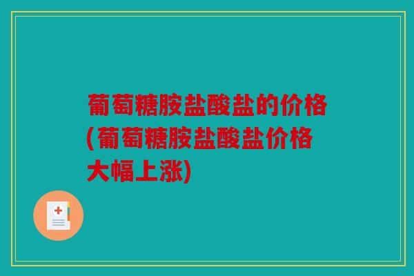 葡萄糖胺盐酸盐的价格(葡萄糖胺盐酸盐价格大幅上涨)