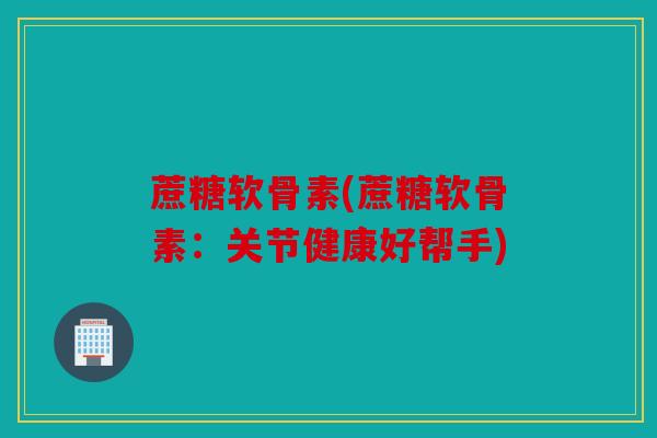 蔗糖软骨素(蔗糖软骨素：关节健康好帮手)