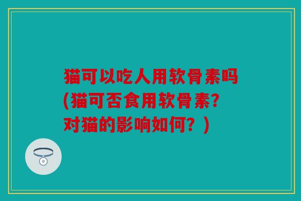 猫可以吃人用软骨素吗(猫可否食用软骨素？对猫的影响如何？)