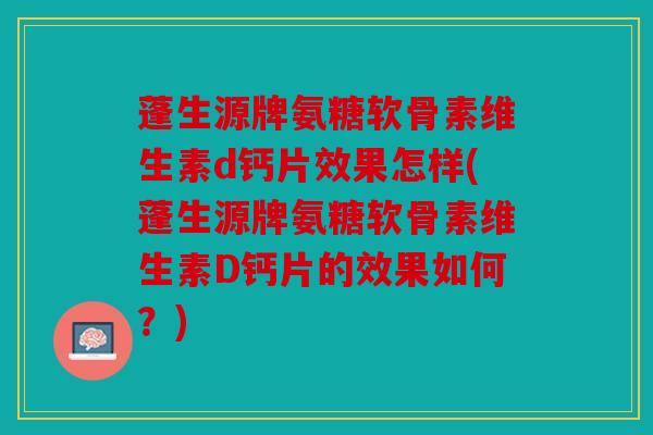 蓬生源牌氨糖软骨素维生素d钙片效果怎样(蓬生源牌氨糖软骨素维生素D钙片的效果如何？)