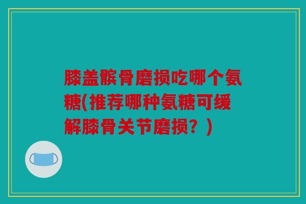 膝盖髌骨磨损吃哪个氨糖(推荐哪种氨糖可缓解膝骨关节磨损？)