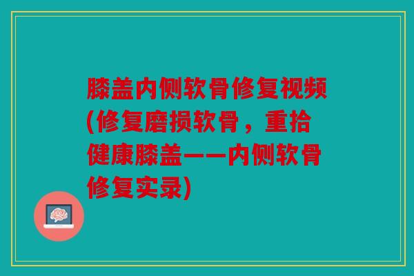 膝盖内侧软骨修复视频(修复磨损软骨，重拾健康膝盖——内侧软骨修复实录)