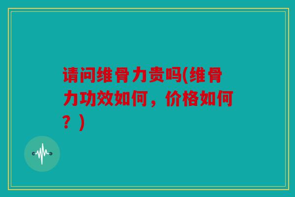 请问维骨力贵吗(维骨力功效如何，价格如何？)