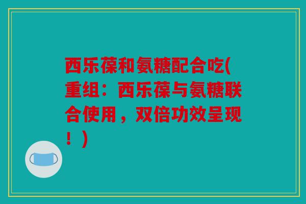 西乐葆和氨糖配合吃(重组：西乐葆与氨糖联合使用，双倍功效呈现！)