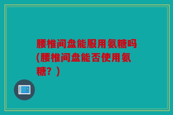 腰椎间盘能服用氨糖吗(腰椎间盘能否使用氨糖？)