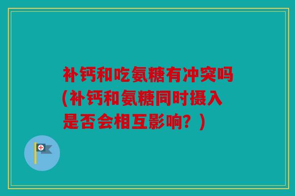 补钙和吃氨糖有冲突吗(补钙和氨糖同时摄入是否会相互影响？)