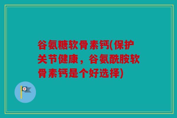 谷氨糖软骨素钙(保护关节健康，谷氨酰胺软骨素钙是个好选择)