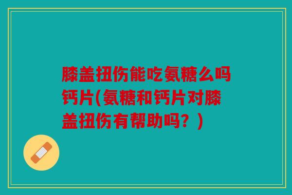 膝盖扭伤能吃氨糖么吗钙片(氨糖和钙片对膝盖扭伤有帮助吗？)