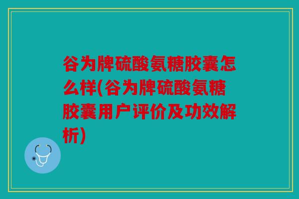 谷为牌硫酸氨糖胶囊怎么样(谷为牌硫酸氨糖胶囊用户评价及功效解析)