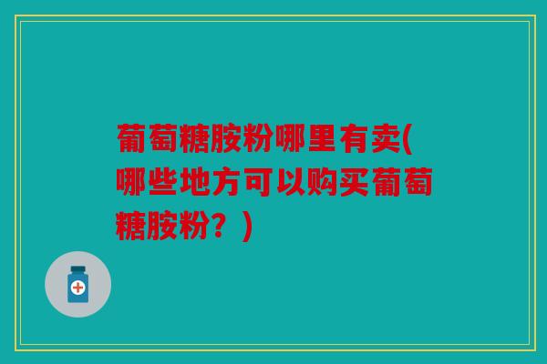 葡萄糖胺粉哪里有卖(哪些地方可以购买葡萄糖胺粉？)