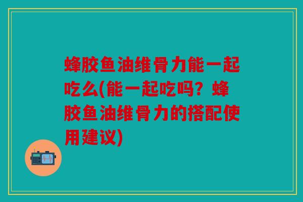 蜂胶鱼油维骨力能一起吃么(能一起吃吗？蜂胶鱼油维骨力的搭配使用建议)