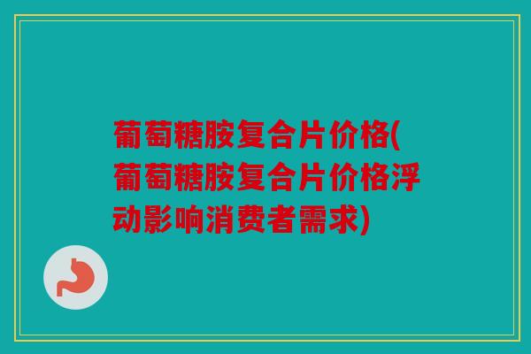 葡萄糖胺复合片价格(葡萄糖胺复合片价格浮动影响消费者需求)