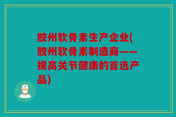 胶州软骨素生产企业(胶州软骨素制造商——提高关节健康的首选产品)