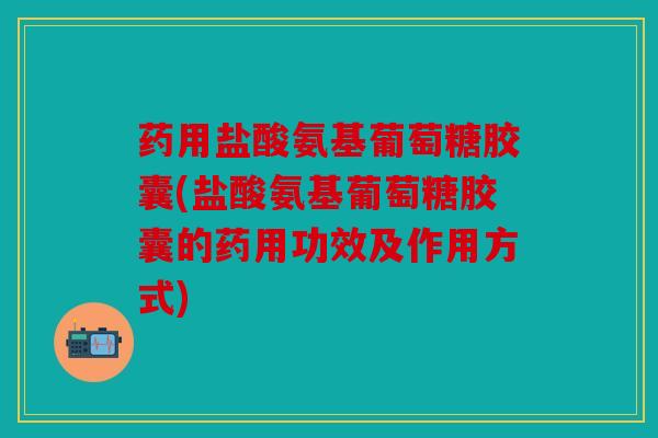 药用盐酸氨基葡萄糖胶囊(盐酸氨基葡萄糖胶囊的药用功效及作用方式)