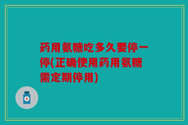 药用氨糖吃多久要停一停(正确使用药用氨糖需定期停用)