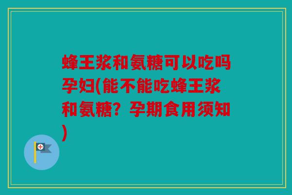 蜂王浆和氨糖可以吃吗孕妇(能不能吃蜂王浆和氨糖？孕期食用须知)