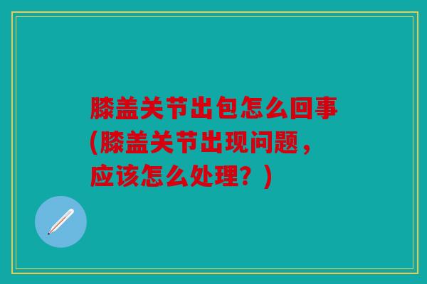 膝盖关节出包怎么回事(膝盖关节出现问题，应该怎么处理？)