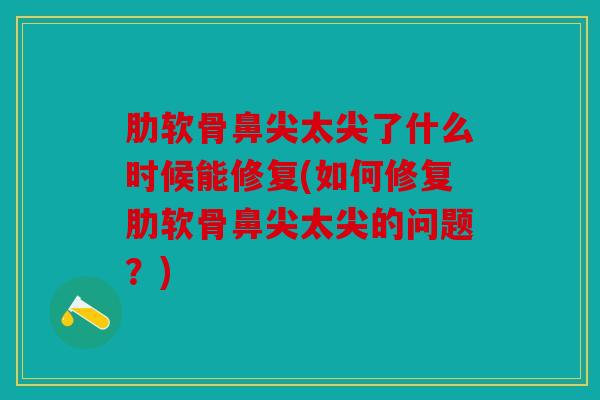 肋软骨鼻尖太尖了什么时候能修复(如何修复肋软骨鼻尖太尖的问题？)