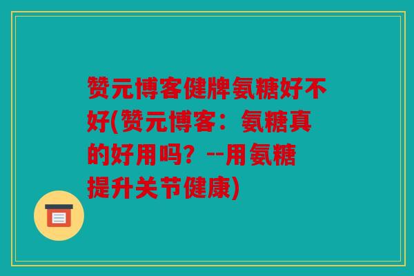 赞元博客健牌氨糖好不好(赞元博客：氨糖真的好用吗？--用氨糖提升关节健康)