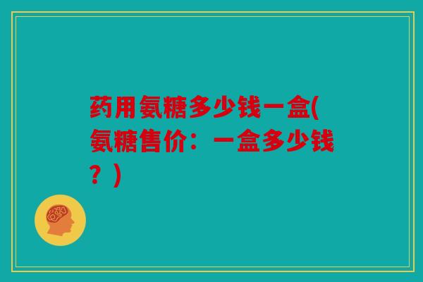 药用氨糖多少钱一盒(氨糖售价：一盒多少钱？)