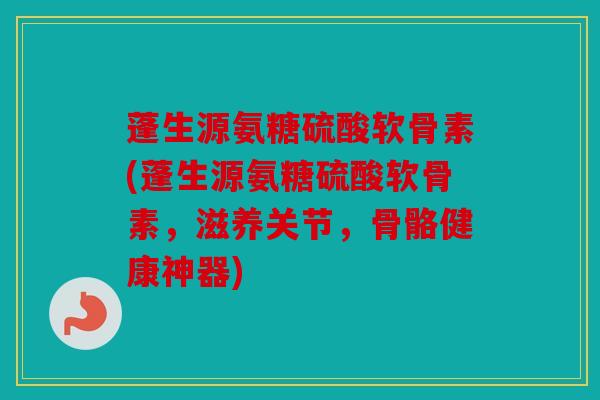 蓬生源氨糖硫酸软骨素(蓬生源氨糖硫酸软骨素，滋养关节，骨骼健康神器)