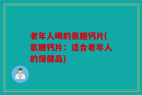 老年人喝的氨糖钙片(氨糖钙片：适合老年人的保健品)