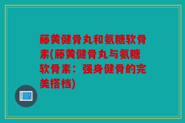 藤黄健骨丸和氨糖软骨素(藤黄健骨丸与氨糖软骨素：强身健骨的完美搭档)