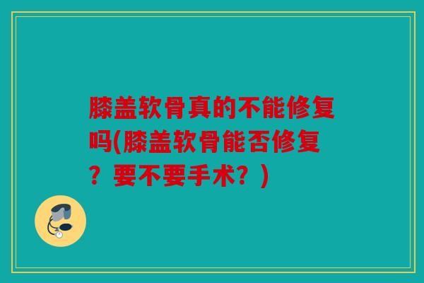 膝盖软骨真的不能修复吗(膝盖软骨能否修复？要不要手术？)