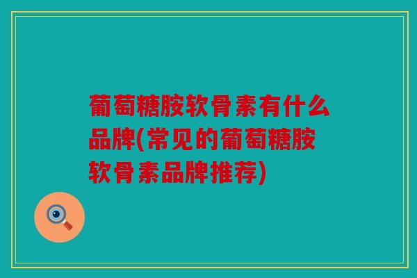 葡萄糖胺软骨素有什么品牌(常见的葡萄糖胺软骨素品牌推荐)