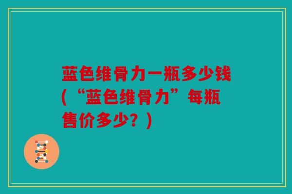 蓝色维骨力一瓶多少钱(“蓝色维骨力”每瓶售价多少？)