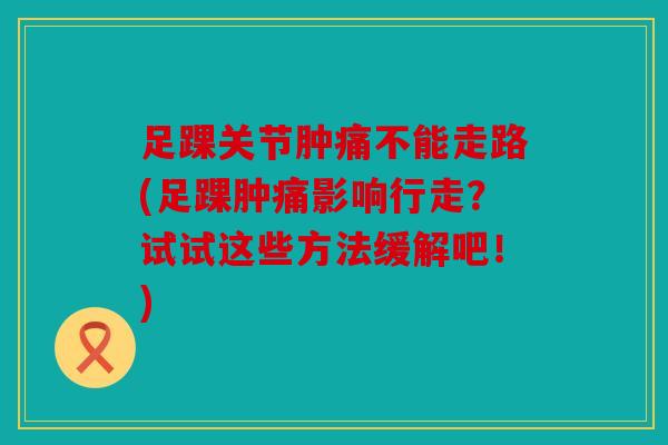 足踝关节肿痛不能走路(足踝肿痛影响行走？试试这些方法缓解吧！)