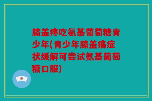 膝盖疼吃氨基葡萄糖青少年(青少年膝盖痛症状缓解可尝试氨基葡萄糖口服)